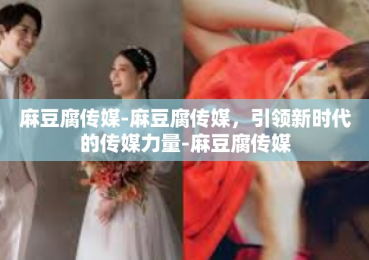 麻豆腐传媒-麻豆腐传媒，引领新时代的传媒力量-麻豆腐传媒