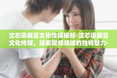沈芯语麻豆文化传媒视频-沈芯语麻豆文化传媒，探索视频领域的独特魅力-沈芯语麻豆文化传媒视频