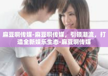 麻豆啊传媒-麻豆啊传媒，引领潮流，打造全新娱乐生态-麻豆啊传媒
