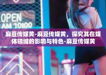 麻豆传媒黄-麻豆传媒黄，探究其在媒体领域的影响与特色-麻豆传媒黄
