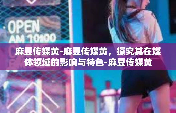 麻豆传媒黄-麻豆传媒黄，探究其在媒体领域的影响与特色-麻豆传媒黄