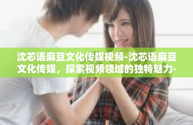 沈芯语麻豆文化传媒视频-沈芯语麻豆文化传媒，探索视频领域的独特魅力-沈芯语麻豆文化传媒视频